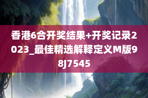 香港6合开奖结果+开奖记录2023_最佳精选解释定义M版98J7545