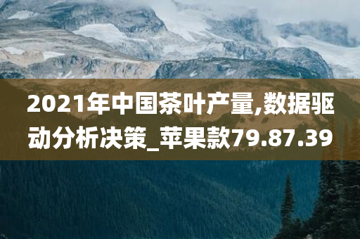 2021年中国茶叶产量,数据驱动分析决策_苹果款79.87.39