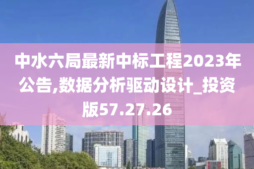 中水六局最新中标工程2023年公告,数据分析驱动设计_投资版57.27.26