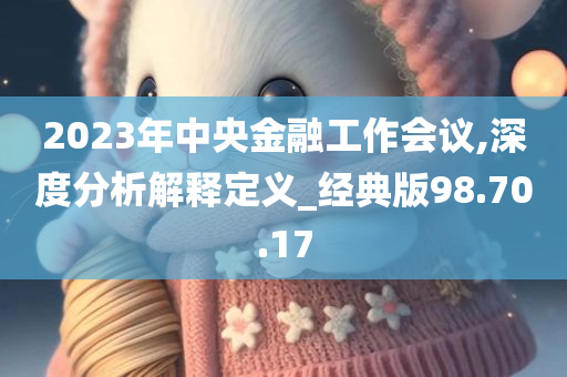 2023年中央金融工作会议,深度分析解释定义_经典版98.70.17