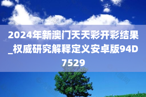 2024年新澳门天天彩开彩结果_权威研究解释定义安卓版94D7529