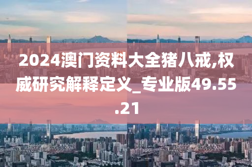 2024澳门资料大全猪八戒,权威研究解释定义_专业版49.55.21