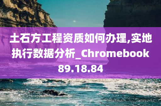 土石方工程资质如何办理,实地执行数据分析_Chromebook89.18.84