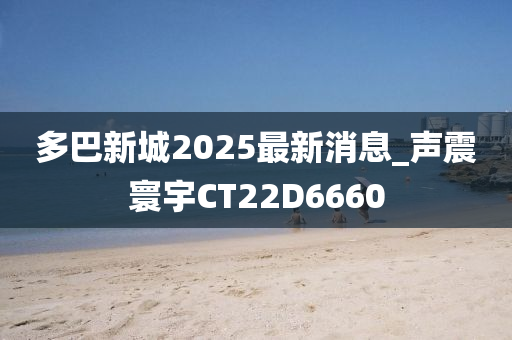 多巴新城2025最新消息_声震寰宇CT22D6660