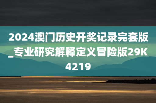 2024澳门历史开奖记录完套版_专业研究解释定义冒险版29K4219