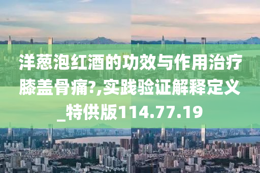 洋葱泡红酒的功效与作用治疗膝盖骨痛?,实践验证解释定义_特供版114.77.19