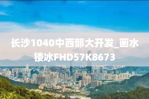 长沙1040中西部大开发_画水镂冰FHD57K8673