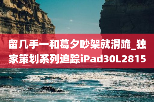 留几手一和葛夕吵架就滑跪_独家策划系列追踪iPad30L2815