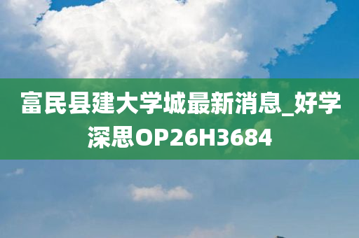 富民县建大学城最新消息_好学深思OP26H3684