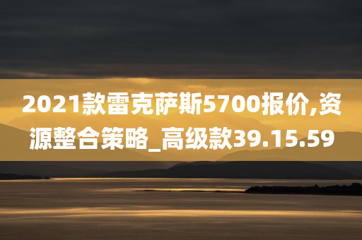 2021款雷克萨斯5700报价,资源整合策略_高级款39.15.59