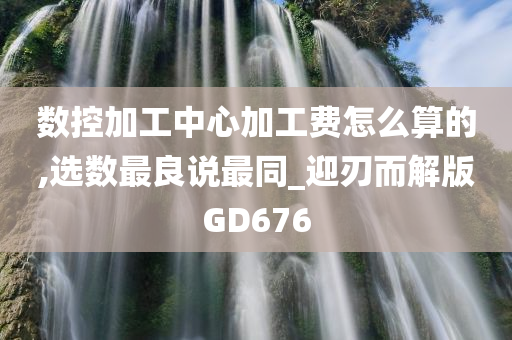 数控加工中心加工费怎么算的,选数最良说最同_迎刃而解版GD676