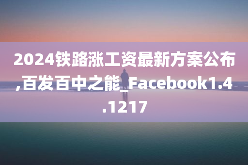 2024铁路涨工资最新方案公布,百发百中之能_Facebook1.4.1217