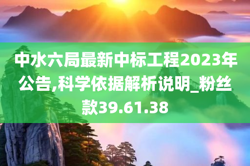 中水六局最新中标工程2023年公告,科学依据解析说明_粉丝款39.61.38