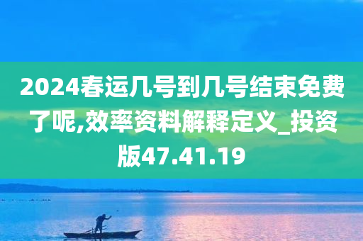 2024春运几号到几号结束免费了呢,效率资料解释定义_投资版47.41.19