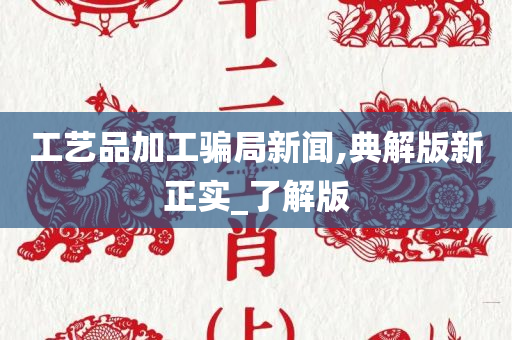 工艺品加工骗局新闻,典解版新正实_了解版