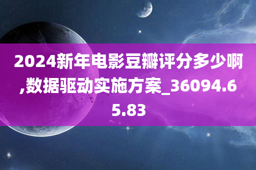 2024新年电影豆瓣评分多少啊,数据驱动实施方案_36094.65.83