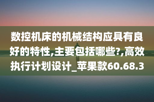 数控机床的机械结构应具有良好的特性,主要包括哪些?,高效执行计划设计_苹果款60.68.30