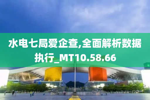 水电七局爱企查,全面解析数据执行_MT10.58.66