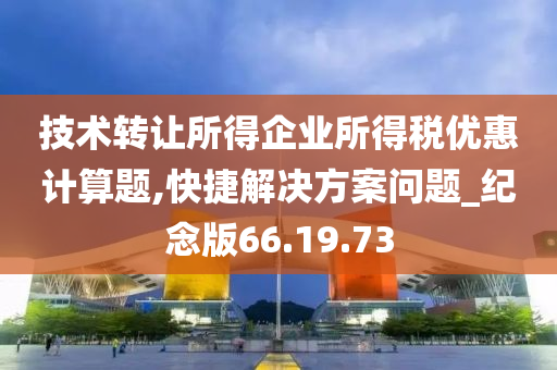 技术转让所得企业所得税优惠计算题,快捷解决方案问题_纪念版66.19.73