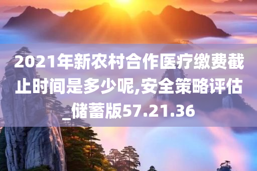 2021年新农村合作医疗缴费截止时间是多少呢,安全策略评估_储蓄版57.21.36