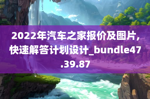 2022年汽车之家报价及图片,快速解答计划设计_bundle47.39.87