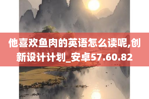 他喜欢鱼肉的英语怎么读呢,创新设计计划_安卓57.60.82