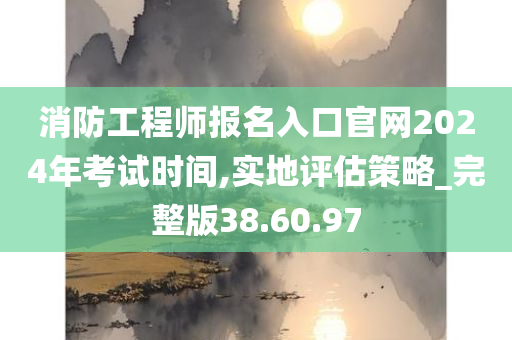 消防工程师报名入口官网2024年考试时间,实地评估策略_完整版38.60.97