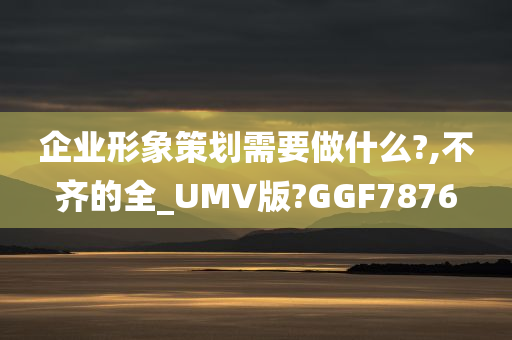 企业形象策划需要做什么?,不齐的全_UMV版?GGF7876