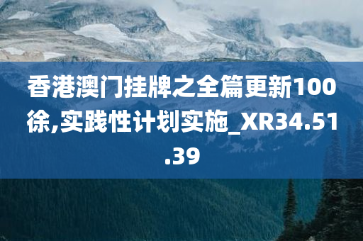 香港澳门挂牌之全篇更新100徐,实践性计划实施_XR34.51.39