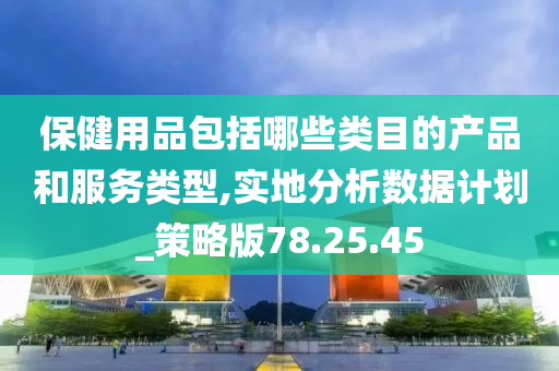 保健用品包括哪些类目的产品和服务类型,实地分析数据计划_策略版78.25.45