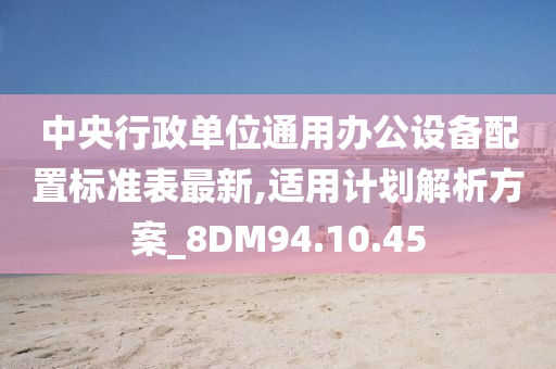 中央行政单位通用办公设备配置标准表最新,适用计划解析方案_8DM94.10.45