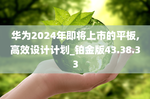 华为2024年即将上市的平板,高效设计计划_铂金版43.38.33