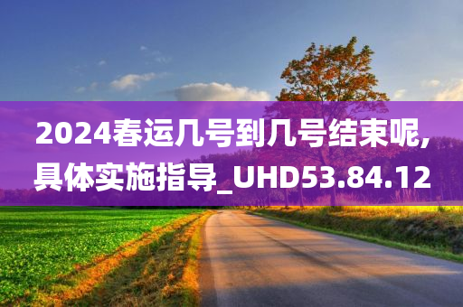 2024春运几号到几号结束呢,具体实施指导_UHD53.84.12