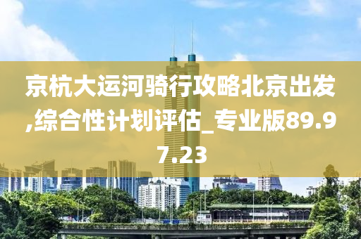 京杭大运河骑行攻略北京出发,综合性计划评估_专业版89.97.23