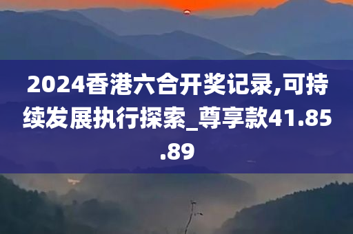 2024香港六合开奖记录,可持续发展执行探索_尊享款41.85.89