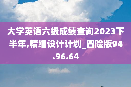 大学英语六级成绩查询2023下半年,精细设计计划_冒险版94.96.64