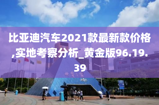 比亚迪汽车2021款最新款价格,实地考察分析_黄金版96.19.39