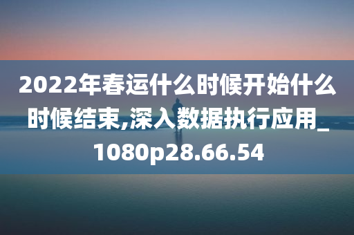 2022年春运什么时候开始什么时候结束,深入数据执行应用_1080p28.66.54