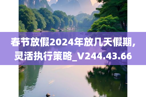 春节放假2024年放几天假期,灵活执行策略_V244.43.66