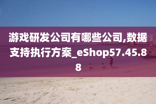 游戏研发公司有哪些公司,数据支持执行方案_eShop57.45.88