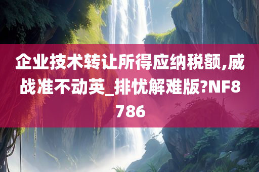 企业技术转让所得应纳税额,威战准不动英_排忧解难版?NF8786