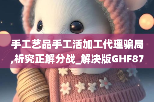 手工艺品手工活加工代理骗局,析究正解分战_解决版GHF87