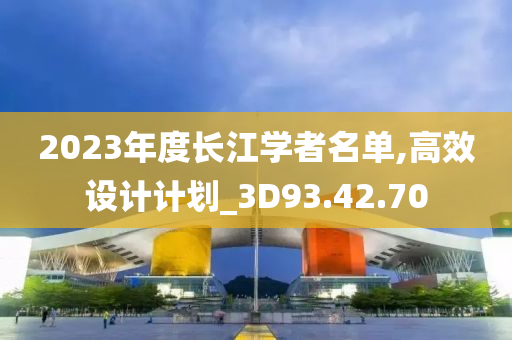 2023年度长江学者名单,高效设计计划_3D93.42.70