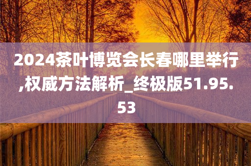 2024茶叶博览会长春哪里举行,权威方法解析_终极版51.95.53