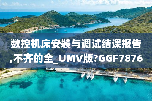 数控机床安装与调试结课报告,不齐的全_UMV版?GGF7876