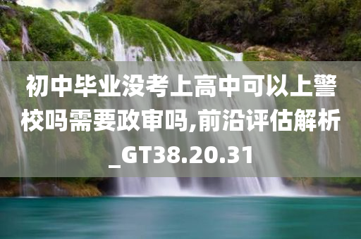 初中毕业没考上高中可以上警校吗需要政审吗,前沿评估解析_GT38.20.31