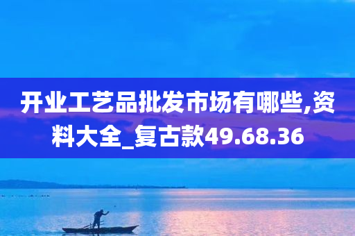 开业工艺品批发市场有哪些,资料大全_复古款49.68.36