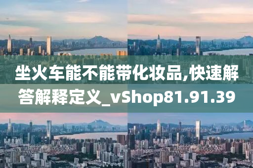 坐火车能不能带化妆品,快速解答解释定义_vShop81.91.39