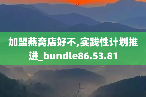 加盟燕窝店好不,实践性计划推进_bundle86.53.81