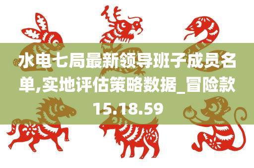 水电七局最新领导班子成员名单,实地评估策略数据_冒险款15.18.59